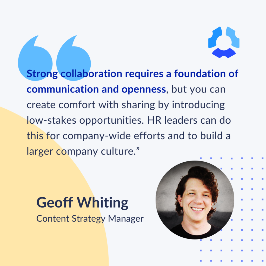 "Strong collaboration requires a foundation of communication and openness, but you can create comfort with sharing by introducing low-stakes opportunities. HR leaders can do this for company-wide efforts and to build a larger company culture." 

Geoff Whiting
Content Strategy Manager