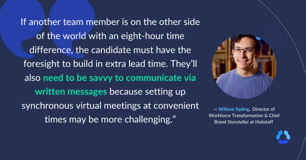 If another team member is on the other side of the world with an eight-hour time difference, the candidate must have the foresight to build in extra lead time. They'll also need to be savvy to communicate via written messages because setting up synchronous virtual meetings at convenient times may be more challenging." 